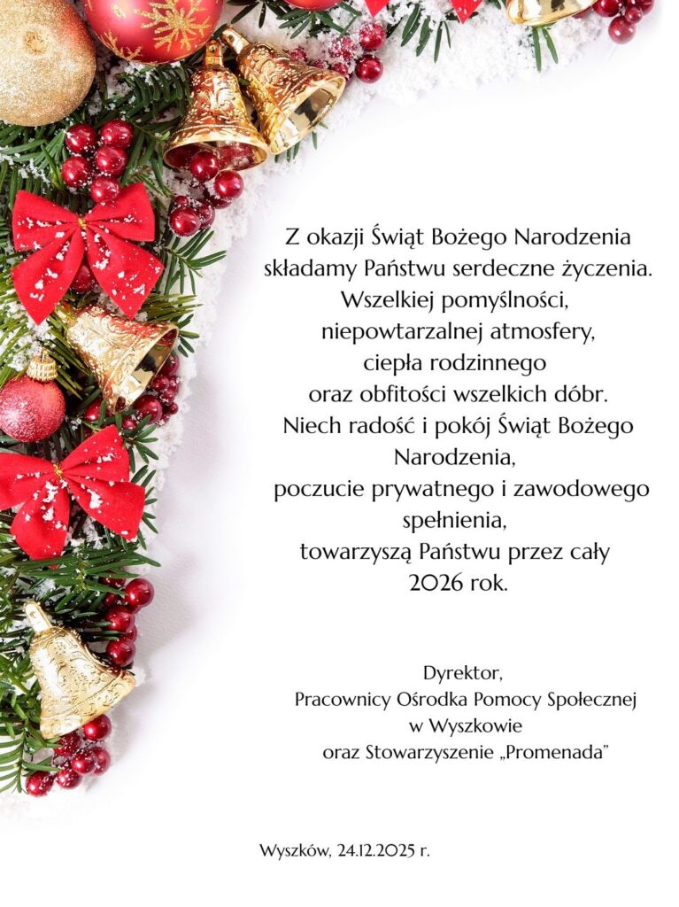 Tekst alternatywny:
Z okazji Świąt Bożego Narodzenia
składamy Państwu serdeczne życzenia.
Wszelkiej pomyślności,
niepowtarzalnej atmosfery,
ciepła rodzinnego
oraz obfitości wszelkich dóbr.
Niech radość i pokój Świąt Bożego Narodzenia,
poczucie prywatnego i zawodowego spełnienia,
towarzyszą Państwu przez cały
2026 rok.
Dyrektor,
Pracownicy Ośrodka Pomocy Społecznej w Wyszkowie
oraz Stowarzyszenie „Promenada”
Wyszków, 24.12.2025 r.