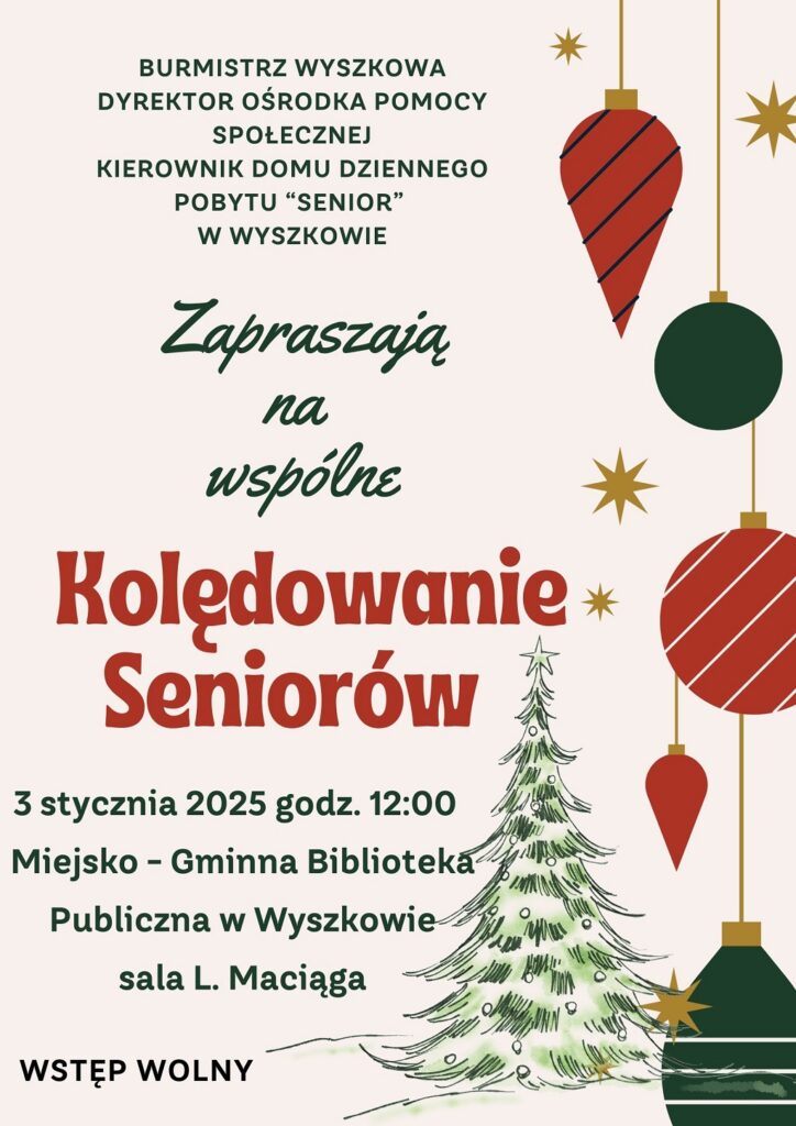 BURMISTRZ WYSZKOWA
DYREKTOR OŚRODKA POMOCY
SPOŁECZNEJ
KIEROWNIK DOMU DZIENNEGO
POBYTU “SENIOR”
Zapraszają na wspólne Kolędowanie Seniorów
3 Stycznia 2025 godz. 12:00 Miejsko - Gminna Bibliteka Publiczna w Wyszkowie sala Ludwika Maciąga W WYSZKOWIE.
WSTĘP WOLNY